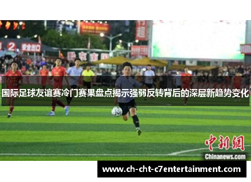 国际足球友谊赛冷门赛果盘点揭示强弱反转背后的深层新趋势变化 国际足球友谊赛冷门赛果盘点揭示强弱反转背后的深层新趋势变化