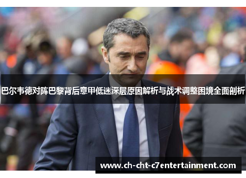 巴尔韦德对阵巴黎背后意甲低迷深层原因解析与战术调整困境全面剖析 巴尔韦德对阵巴黎背后意甲低迷深层原因解析与战术调整困境全面剖析