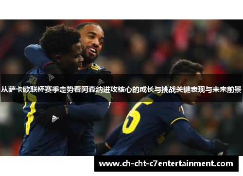 从萨卡欧联杯赛季走势看阿森纳进攻核心的成长与挑战关键表现与未来前景