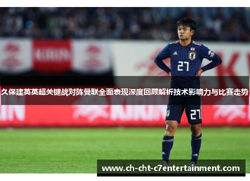 久保建英英超关键战对阵曼联全面表现深度回顾解析技术影响力与比赛走势
