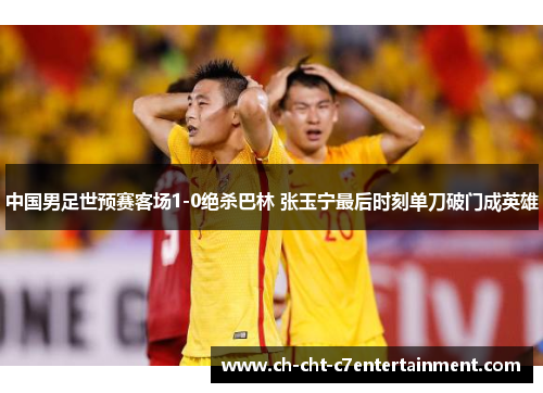 中国男足世预赛客场1-0绝杀巴林 张玉宁最后时刻单刀破门成英雄