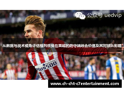 从数据与战术视角评估格列兹曼在英超的防守端综合价值及其对球队影响