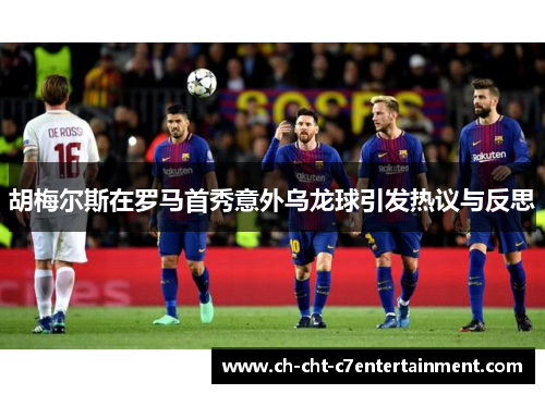 胡梅尔斯在罗马首秀意外乌龙球引发热议与反思